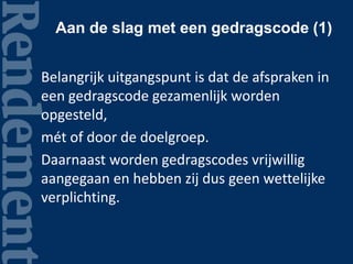 Aan de slag met een gedragscode (1)
Belangrijk uitgangspunt is dat de afspraken in
een gedragscode gezamenlijk worden
opgesteld,
mét of door de doelgroep.
Daarnaast worden gedragscodes vrijwillig
aangegaan en hebben zij dus geen wettelijke
verplichting.
 