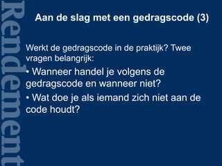 Aan de slag met een gedragscode (3)
Werkt de gedragscode in de praktijk? Twee
vragen belangrijk:
• Wanneer handel je volgens de
gedragscode en wanneer niet?
• Wat doe je als iemand zich niet aan de
code houdt?
 