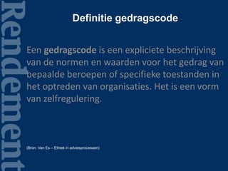 Definitie gedragscode
Een gedragscode is een expliciete beschrijving
van de normen en waarden voor het gedrag van
bepaalde beroepen of specifieke toestanden in
het optreden van organisaties. Het is een vorm
van zelfregulering.
(Bron: Van Es – Ethiek in adviesprocessen)
 