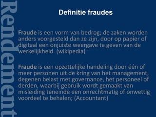 Definitie fraudes
Fraude is een vorm van bedrog; de zaken worden
anders voorgesteld dan ze zijn, door op papier of
digitaal een onjuiste weergave te geven van de
werkelijkheid. (wikipedia)
Fraude is een opzettelijke handeling door één of
meer personen uit de kring van het management,
degenen belast met governance, het personeel of
derden, waarbij gebruik wordt gemaakt van
misleiding teneinde een onrechtmatig of onwettig
voordeel te behalen; (Accountant)
 