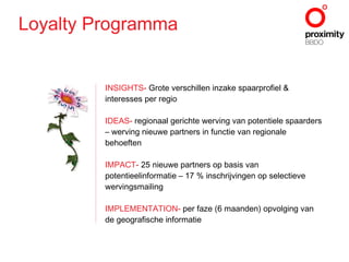 INSIGHTS -  Grote verschillen inzake spaarprofiel & interesses per regio IDEAS -  regionaal gerichte werving van potentiele spaarders – werving nieuwe partners in functie van regionale behoeften IMPACT -  25 nieuwe partners op basis van potentieelinformatie – 17 % inschrijvingen op selectieve wervingsmailing IMPLEMENTATION -  per faze (6 maanden) opvolging van de geografische informatie Loyalty Programma 