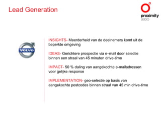 INSIGHTS -  Meerderheid van de deelnemers komt uit de beperkte omgeving IDEAS -  Gerichtere prospectie via e–mail door selectie binnen een straal van 45 minuten drive-time IMPACT -  50 % daling van aangekochte e-mailadressen voor gelijke response IMPLEMENTATION -  geo-selectie op basis van aangekochte postcodes binnen straal van 45 min drive-time Lead Generation 