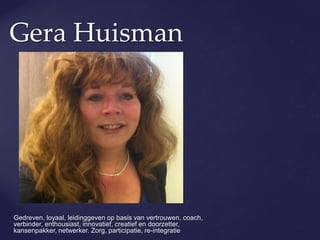 Gera Huisman
Gedreven, loyaal, leidinggeven op basis van vertrouwen, coach,
verbinder, enthousiast, innovatief, creatief en doorzetter,
kansenpakker, netwerker. Zorg, participatie, re-integratie
 
