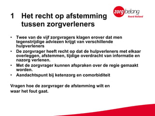 Het recht op afstemming  tussen zorgverleners Twee van de vijf zorgvragers klagen erover dat men tegenstrijdige adviezen krijgt van verschillende hulpverleners De zorgvrager heeft recht op dat de hulpverleners met elkaar overleggen, afstemmen, tijdige overdracht van informatie en nazorg verlenen. Met de zorgvrager kunnen afspraken over de regie gemaakt worden.  Aandachtspunt bij ketenzorg en comorbiditeit Vragen hoe de zorgvrager de afstemming wilt en  waar het fout gaat. 