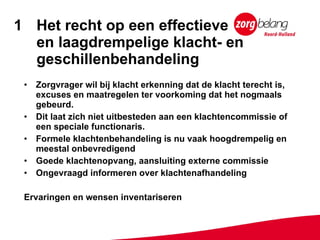 Het recht op een effectieve  en laagdrempelige klacht- en geschillenbehandeling Zorgvrager wil bij klacht erkenning dat de klacht terecht is, excuses en maatregelen ter voorkoming dat het nogmaals gebeurd. Dit laat zich niet uitbesteden aan een klachtencommissie of een speciale functionaris. Formele klachtenbehandeling is nu vaak hoogdrempelig en meestal onbevredigend Goede klachtenopvang, aansluiting externe commissie Ongevraagd informeren over klachtenafhandeling Ervaringen en wensen inventariseren 