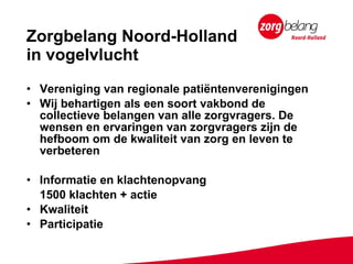 Zorgbelang Noord-Holland  in vogelvlucht Vereniging van regionale patiëntenverenigingen Wij behartigen als een soort vakbond de collectieve belangen van alle zorgvragers. De wensen en ervaringen van zorgvragers zijn de hefboom om de kwaliteit van zorg en leven te verbeteren Informatie en klachtenopvang 1500 klachten + actie Kwaliteit Participatie 