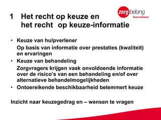 Het recht op keuze en  het recht  op keuze-informatie Keuze van hulpverlener  Op basis van informatie over prestaties (kwaliteit) en ervaringen Keuze van behandeling Zorgvragers krijgen vaak onvoldoende informatie over de risico’s van een behandeling en/of over alternatieve behandelmogelijkheden Ontoereikende beschikbaarheid belemmert keuze Inzicht naar keuzegedrag en – wensen te vragen 