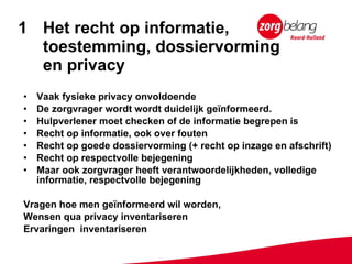 Het recht op informatie,  toestemming, dossiervorming  en privacy Vaak fysieke privacy onvoldoende  De zorgvrager wordt wordt duidelijk geïnformeerd.  Hulpverlener moet checken of de informatie begrepen is Recht op informatie, ook over fouten Recht op goede dossiervorming (+ recht op inzage en afschrift)  Recht op respectvolle bejegening Maar ook zorgvrager heeft verantwoordelijkheden, volledige informatie, respectvolle bejegening Vragen hoe men geïnformeerd wil worden,  Wensen qua privacy inventariseren Ervaringen  inventariseren 