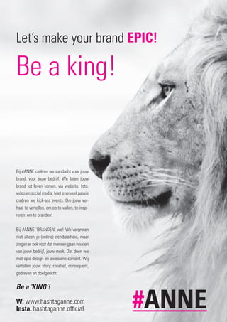 Let’s make your brand EPIC!
Be a king!
Bij #ANNE creëren we aandacht voor jouw
brand, voor jouw bedrijf. We laten jouw
brand tot leven komen, via website, foto,
video en social media. Met evenveel passie
creëren we kick-ass events. Om jouw ver-
haal te vertellen, om op te vallen, te inspi-
reren: om te branden!
Bij #ANNE ‘BRANDEN’ we! We vergroten
niet alleen je (online) zichtbaarheid, maar
zorgen er ook voor dat mensen gaan houden
van jouw bedrijf, jouw merk. Dat doen we
met epic design en awesome content. Wij
vertellen jouw story: creatief, consequent,
gedreven en doelgericht.
Be a ‘KING’!
W: www.hashtaganne.com
Insta: hashtaganne.official
 