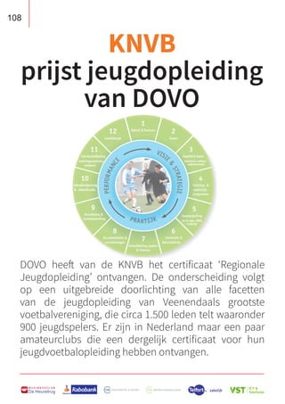 108
B U S I N E S S C L U B
De Heuvelrug
DOVO heeft van de KNVB het certificaat ‘Regionale
Jeugdopleiding’ ontvangen. De onderscheiding volgt
op een uitgebreide doorlichting van alle facetten
van de jeugdopleiding van Veenendaals grootste
voetbalvereniging, die circa 1.500 leden telt waaronder
900 jeugdspelers. Er zijn in Nederland maar een paar
amateurclubs die een dergelijk certificaat voor hun
jeugdvoetbalopleiding hebben ontvangen.
KNVB
prijst jeugdopleiding
van DOVO
 