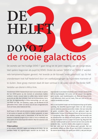 3e
DE
HELFT
De wortels van het huidige DOVO 7 gaan terug tot de jaren negentig van de vorige eeuw.
Veel spelers begonnen als pupil bij DOVO. Onder de namen ‘DOVO 4’ en ‘DOVO 3’ werden
vele kampioenschappen gevierd. Het leverde ze de bijnaam ‘rooie galactico’s’ op. En het
vriendenteam trok half Nederland door om voetbaljaargangen op bijzondere manieren af
te sluiten. Deze groep mannen staat dit keer centraal in de vaste rubriek ‘De Derde Helft’.
Verteller van dienst is Wilco Vink.
Vriendenteam DOVO 4 bestond bij de start voornamelijk uit spelers
die hun DOVO-sporen op dat moment al ruimschoots hadden
verdiend. Zonder iemand tekort te willen doen, komen namen
op als Ab van Ojik, Ben Schinkel, Coen van de Bovenkamp, Harry
van Sas, de tegenwoordig in China woonachtige Jan van Laar,
Jan-Pieter van Dijk, Jan Epskamp, Lappo, Lex de Kleuver en de
gebroeders Drost. Leider van dienst was de toen al legendarische
Henk de Fluiter, beter bekend als Fluit.
Ikzelf kwam in 2002 acte de presence geven, na een aantal jaren
in het eerste en tweede van DOVO te hebben gespeeld, na weer
een eerdere overstap vanaf vv Veenendaal. In de loop der jaren
kwamen er bekende jongens bij en vielen er net zo makkelijk ook
weer spelers af om uiteenlopende redenen. Maar de vaste kern wist
van geen wijken.
Prijzen pakken
In het seizoen 2006/2007 legden we beslag op de beker. Op het
jaarlijkse festijn bij Legmeervogels wonnen we de finale. De
tegenstander is ons totaal ontschoten, want ook toen was de derde
helft al erg belangrijk. Het succes van dat seizoen was eigenlijk
geen wonder, want kwaliteitspelers als Maas-Jan Breeschoten,
Erwin Willemsen, Henri van de Craats, Theo van Laar en Eric van
Hattum versterkten ons team.
Met zo veel kwaliteit lonkte ook het kampioenschap op de laatste
speeldag. Bij datzelfde Legmeervogels lieten we vóór aanvang
van de wedstrijd al de kampioensfoto maken. Dat was natuurlijk
de goden verzoeken. Maar wat kon ons gebeuren tegen de
hekkensluiter? Na een 2-0 achterstand fixten we het toch naar een
2-3 voorsprong. Maar onze arrogantie vooraf had kennelijk ook
de scheidsrechter van dienst niet koud gelaten, want die liet net
zo lang doorspelen tot de 3-3 tegen de touwen lag. Weg titel! Het
vele bier nadien smaakt op zo’n moment wel een stuk zuurder. De
eerste drie dan… vanaf de vierde is alles vergeten en vergeven.
Een jaar later werd de fout alsnog goed gemaakt. Met een
gemiddelde leeftijd van bijna 40 jaar werd DOVO 3 kampioen in
de reserve eerste klasse. Een geluk voor DOVO 2, dat juist dat jaar
DOVO 7,
de rooie galacticos
 