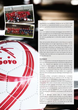 degradeerde uit de hoofdklasse. Dankzij de titel van DOVO 3 bleef
die degradatie uit. Gekscherend werden we binnen DOVO de rooie
galactico’s genoemd, vernoemd naar de sterren van Real Madrid.
Fusies
In een later stadium is ons team samengegaan met het DOVO 5 van
toen. Klasbakken als Jan van Rabenswaaij, Fabian Waaijenberg en
Eelco “Hoeffie”, en nog wat jonkies, sloten aan. Op papier en op
het veld een geweldig team. In 2011/2012 werden we wederom
kampioen.
Maar, ook wij worden allemaal ouder en door blessures en gebrek
aan fitheid hebben we ons lager ingeschreven als DOVO 7. Vanuit
het oude DOVO 7 sloten ook weer echte DOVO-jongens aan voor
de broodnodige verbreding en verjonging. Maar inmiddels zijn al
die jonkies ook zo rond de 40 jaar. Tot half oktober doen we altijd
nog mee om de bovenste plekken, maar zodra de kou over de
velden trekt, willen de spieren en soms ook de geest niet meer zo
makkelijk. Zeker als je kijkt naar onze tegenstanders, die vaak meer
dan de helft jonger zijn.
Gezelligheid
Buiten de prijzen die er in de loop der tijd gewonnen zijn, staat dit
teamookbekendalsgrootverbruikerindekantineenlegendarische
uitjes. Vele seizoenen zijn afgesloten met een slotavond ergens
in Nederland, vooraf gegaan door bijzonder activiteiten. Van
fierljeppen en coast-rafting tot waterskiën en grotfietsen. Van
het Brabantse Breda tot het Friese Grou. Maar onze favoriet bleef
Valkenburg. Onvergetelijke ervaringen hebben we er opgedaan.
Maar het meest waardevol zijn de onderlinge vriendschappen voor
het leven.
Het biertje na afloop – we houden er allemaal van – is minstens
zo belangrijk geworden als de wedstrijd an sich. De vraag in de
kleedkamer waar toch die koelbox is, heeft hogere prioriteit dan
de vraag waar de tas met tenues is. De sfeer in zo’n kleedkamer is
onbetaalbaar. Elke week is iemand anders wel de pisang ambon,
als het gaat om harde, grappige opmerkingen. Om er zo maar één
uit de duizenden te noemen: na wat missers de week ervoor kreeg
Harry van Sas voor aanvang van de volgende wedstrijd als cadeau
een gatenkaas. Typische voetbalhumor, die nooit gaat vervelen.
Dat is iets wat gemist zal worden, als dit team er ooit mee op zou
houden.
Dat zat er afgelopen seizoen bijna in. Fysiek ongemak,
verplichtingen en ouderdom waren de reden om ons af te vragen of
het nog wel zin had om door te gaan. Gelukkig heeft een fors aantal
jongens van DOVO 8 zich aangediend, zodat ook in het seizoen
2018/2019 op zowel het veld als in de kantine de nu wat meer
versleten Galactico’s nog altijd te bewonderen zijn.
 