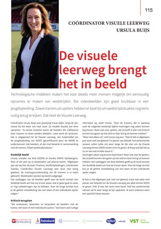 115
B U S I N E S S C L U B
De Heuvelrug
Technologische middelen maken het voor steeds meer mensen mogelijk om eenvoudig
opnames te maken van wedstrijden. Die videobeelden zijn goed bruikbaar in een
jeugdopleiding. Zowel trainers als spelers hebben er baat bij om wedstrijdsituaties nog eens
rustig terug te kijken. Dat heet de Visuele Leerweg.
De visuele
leerweg brengt
het in beeld
Coördinator Ursula Buijs was jarenlang trouw kijker langs de lijn,
vooral bij het team van haar zoon. Ze maakte daarbij wel eens
opnamen. “In eerste instantie waren dit beelden die vrijblijvend
door trainers en team werden bekeken. Later werd dit serieuzer.
Het is uitgegroeid tot de Visuele Leerweg, een hulpmiddel om
de jeugdopleiding van DOVO (gecertificeerd door de KNVB) te
ondersteunen met beelden, al dan niet bewerkt in samenwerking
met de trainers. Ofwel wedstrijdanalyses.”
Duidelijk beeld
Ursula, moeder van Rick (DOVO) en Xandra (VMHC Spitsbergen),
filmt al vier jaar op rij wedstrijden van diverse teams. “Afgelopen
jaar zijn we hier als team (Trainers, Hoofd Opleidingen, Coördinator
Talento, Coördinator Visuele Leerweg) zeer druk mee bezig
geweest. De trainingsvoorbereiding van de trainers is in kaart
gebracht. Wedstrijden werden op beeld vastgelegd.
Het vastleggen van de beelden geeft voor de korte termijn een
duidelijk beeld van hoe we ervoor staan: wat er goed gaat en waar
er nog verbeteringen zijn te behalen. Voor de lange termijn kun
je de gehele ontwikkeling van een team of een individuele speler
volgen.”
Kritisch terugzien
“We analyseren, bewerken en bespreken de beelden met de
trainer, het team of met individuele spelers.” Dat levert veel nuttige
informatie op, weet Ursula. “Voor de trainers, die in aanloop
naar de volgende wedstrijd tijdens trainingen nog zaken kunnen
bijschaven. Maar ook voor spelers, die zichzelf al dan niet kritisch
kunnen terugzien op het veld en daar lering uit kunnen trekken.”
“Maar niet alleen zij”, vult Ursula nog aan. “Ook ik heb er afgelopen
jaar weer veel van geleerd. En plezier aan beleeft. Het aankomende
seizoen zullen jullie mij weer langs de lijn zien om de Visuele
Leerweg binnen DOVO verder vorm te geven. Ik hoop wel dat het zo
nu en dan wat minder koud is.”
trainingen zaken nog kunnen bijschaven. Maar ook voor de spelers,
die zichzelf kunnen terugzien op het veld en daar lering uit kunnen
trekken. Het vastleggen van deze beelden geeft op de korte termijn
een duidelijk beeld van hoe we ervoor staan. Voor de lange termijn
kun je de gehele ontwikkeling van een team of een individuele
speler volgen.
Ik heb er het afgelopen jaar veel van geleerd, maar ook zeker veel
plezier aan beleefd om de Visuele Leerweg een plek binnen DOVO
te geven. Ook al was het soms best koud. Ook het aankomende
seizoen zal ik weer langs de lijn opduiken. Ik wens iedereen weer
een sportief nieuw seizoen.
COÖRDINATOR VISUELE LEERWEG
URSULA BUIJS
 