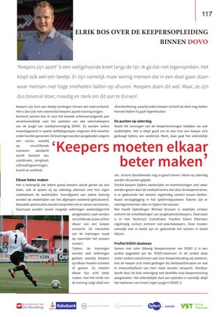 117
B U S I N E S S C L U B
De Heuvelrug
Keepers zijn toch een beetje eenlingen binnen een teamverband.
Het is dan ook niet vreemd dat keepers aparte training krijgen.
Komend seizoen ben ik voor het tweede achtereenvolgende jaar
verantwoordelijk voor het opleiden van alle selectiekeepers
van de jeugd van voetbalvereniging DOVO. Zij worden iedere
maandagavond in aparte leeftijdsgroepen ongeveer drie kwartier
onderhandengenomen.Detrainingenwordenaangebodenvolgens
een cyclus, waarbij
op verschillende
manieren aandacht
wordt besteed aan
coördinatie, lenigheid,
uithoudingsvermogen,
kracht en snelheid.
Elkaar beter maken
Het is belangrijk dat iedere groep keepers wordt gezien als een
team, ook al spelen zij op zaterdag allemaal met hun eigen
voetbalteam de wedstrijden. Voorafgaand aan iedere training
worden de wedstrijden van het afgelopen weekend geëvalueerd.
Bepaaldespelsituatieswordenbesprokenomersamenvanteleren.
Daarnaast worden zoveel mogelijk oefeningen wedstrijdgericht
aangeboden; vaak worden
verschillende acties achter
elkaar van een keeper
verwacht. De intensiteit
van de trainingen loopt
op naarmate het seizoen
vordert.
Tijdens de trainingen
worden veel oefeningen
gedaan waarbij keepers
op elkaar moeten schieten
of gooien. Zij moeten
elkaar dus echt beter
maken. Aan het einde van
de training volgt altijd een
afrondoefening, waarbij iedere keeper zichzelf als doel mag stellen
hoeveel ballen hij gaat tegenhouden.
De punten op zaterdag
Naast het verzorgen van de keeperstrainingen bekijken we ook
wedstrijden. Het is altijd goed om te zien hoe een keeper zich
gedraagt tijdens een wedstrijd. Want, daar gaat het uiteindelijk
om. Je kunt doordeweeks nog zo goed trainen: alleen op zaterdag
worden de punten gepakt.
Omdat keepers tijdens wedstrijden en teamtrainingen veel vaker
worden gezien door de voetbaltrainers dan door de keeperstrainer,
is er gedurende het seizoen regelmatig contact tussen beiden.
Naast verslaglegging in het spelervolgsysteem Talento zijn er
overlegmomenten vóór en tijdens het seizoen.
Met Hoofd Opleidingen Michael Brussen is wekelijks contact
omtrent de ontwikkelingen van jeugd(selectie)keepers. Daarnaast
is er met Technisch Coördinator Pupillen Edwin Elbertsen
regelmatig contact omtrent niet-selectiekeepers. Deze moeten
namelijk ook in beeld zijn en gedurende het seizoen in beeld
blijven.
Profiel DOVO-doelman
Samen met John Ditewig (keeperstrainer van DOVO 1) is een
profiel opgesteld van de ‘DOVO-doelman’. In dit profiel staat
onder andere omschreven wat voor keepershouding wij aanleren,
hoe de keeper zich moet gedragen bij standaardsituaties en wat
er meevoetballend van hem moet worden verwacht. Hierdoor
wordt door de hele vereniging met dezelfde visie keeperstraining
aangeboden. Het uiteindelijke doel van opleiden is namelijk altijd
het realiseren van (meer) eigen jeugd in DOVO 1!
‘Keepers zijn apart’ is een veelgehoorde kreet langs de lijn. Ik ga dat niet tegenspreken. Het
klopt ook wel een beetje. Er zijn namelijk maar weinig mensen die in een doel gaan staan
waar mensen met hoge snelheden ballen op afvuren. Keepers doen dit wel. Maar, ze zijn
dus bovenal stoer, moedig en sterk om dit aan te durven!
‘Keepers moeten elkaar
beter maken’
ELRIK BOS OVER DE KEEPERSOPLEIDING
BINNEN DOVO
 