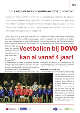 121
B U S I N E S S C L U B
De Heuvelrug
Jongens en meisjes kunnen al vanaf hun 4e verjaardag gaan voetballen bij DOVO. Ze
beginnen eerst heel kleinschalig, bij de mini’s. Daar maken ze kennis met het spel voetbal.
Voor kinderen vanaf 6 jaar heeft DOVO al vele, vele jaren de ‘Champions League’: een heuse
competitie op het hoofdveld van DOVO. De jongste jeugd is bij DOVO enthousiast en druk in
de weer op woensdagmiddag en vrijdagavond.
Toyota Van Gent Champions League’. Die naam houdt allereerst
verband met de shirts die alle teams dragen. Die zijn van grote
Europese voetbalclubs, zoals Real Madrid, Bayern München,
SportingLissabonenInterMilan.Dieprachtige,nieuwevoetbalshirts
zijn mogelijk gemaakt door Toyota Van Gent; met 100% Voetbal als
mouwsponsor. “Het is fantastisch om te zien hoe enthousiast deze
kinderen voetbal beleven. We zijn blij dat we hier een bijdrage aan
mogen leveren”, aldus Diderik van Gent (Toyota Van Gent).
Geboortejaar 2012, 2013 of 2014
“DeontwikkelingvandeallerkleinstentotaandeChampionsLeague
waar ze eindigen, is echt fantastisch”,
benadrukt Natasja nog maar eens.
“Het plezier en enthousiasme dat de
kinderen elke week weer uitstralen
is onbetaalbaar. Daar krijgt iedereen
energie van. We zijn echt trots als
ze daarna doorgroeien naar de
08-League.”
Voor het nieuwe seizoen zou Natasja
het nog leuker vinden om met
nog meer kinderen aan de slag te
gaan. DOVO heeft een prachtige
accommodatie en goede begeleiding.
Dus ben je 4, 5 of 6 jaar en wil je graag
gaan voetballen? Meld je dan nu aan
op de DOVO-website! Het wordt vast
weer een fantastisch seizoen!
“Wat mij betreft is dit de leukste sectie binnen DOVO om
verantwoordelijk voor te zijn. Hier begint het allemaal voor de
kinderen”, zegt Natasja Aardema, sectieleider van de jongste DOVO-
jeugd. “Het is zo ontzettend leuk om te zien hoe enthousiast die
jongens en meiden elke week weer zijn! Je ziet de kinderen van
begin tot eind groeien en
steeds beter worden. Mede
dankzij veel vrijwilligers
en stagiaires, die ze op
woensdag trainen en op
vrijdag bijstaan om ze nog
verder te laten groeien.”
Champions League
De mini’s trainen
op woensdagmiddag en spelen op vrijdagavond onderlinge
wedstrijdjes tegen elkaar. Dat gebeurt in de variant twee tegen
twee (2x2). De Champions League is vanaf 6 jaar. Ook deze kinderen
trainen op woensdagmiddag en spelen onderlinge wedstrijdjes op
vrijdagavond. Zij doen dat alleen in een 4x4-vorm.
Deze competitie met de jongste talenten heeft de naam ‘DOVO
Voetballen bij DOVO
kan al vanaf 4 jaar!
O7-LEAGUE, OP WOENSDAGMIDDAG EN VRIJDAGAVOND
 