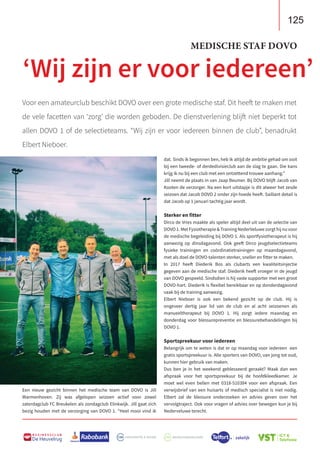 125
B U S I N E S S C L U B
De Heuvelrug
125
B U S I N E S S C L U B
De Heuvelrug
Voor een amateurclub beschikt DOVO over een grote medische staf. Dit heeft te maken met
de vele facetten van ‘zorg’ die worden geboden. De dienstverlening blijft niet beperkt tot
allen DOVO 1 of de selectieteams. “Wij zijn er voor iedereen binnen de club”, benadrukt
Elbert Nieboer.
Een nieuw gezicht binnen het medische team van DOVO is Jill
Warmenhoven. Zij was afgelopen seizoen actief voor zowel
zaterdagclub FC Breukelen als zondagclub Elinkwijk. Jill gaat zich
bezig houden met de verzorging van DOVO 1. “Heel mooi vind ik
dat. Sinds ik begonnen ben, heb ik altijd de ambitie gehad om ooit
bij een tweede- of derdedivisieclub aan de slag te gaan. Die kans
krijg ik nu bij een club met een ontzettend trouwe aanhang.”
Jill neemt de plaats in van Jaap Beumer. Bij DOVO blijft Jacob van
Kooten de verzorger. Na een kort uitstapje is dit alweer het zesde
seizoen dat Jacob DOVO 2 onder zijn hoede heeft. Saillant detail is
dat Jacob op 1 januari tachtig jaar wordt.
Sterker en fitter
Dirco de Vries maakte als speler altijd deel uit van de selectie van
DOVO1.MetFysiotherapieTrainingNederVeluwezorgthijnuvoor
de medische begeleiding bij DOVO 1. Als sportfysiotherapeut is hij
aanwezig op dinsdagavond. Ook geeft Dirco jeugdselectieteams
fysieke trainingen en coördinatietrainingen op maandagavond,
met als doel de DOVO-talenten sterker, sneller en fitter te maken.
In 2017 heeft Diederik Bos als clubarts een kwaliteitsinjectie
gegeven aan de medische staf. Diederik heeft vroeger in de jeugd
van DOVO gespeeld. Sindsdien is hij vaste supporter met een groot
DOVO-hart. Diederik is flexibel bereikbaar en op donderdagavond
vaak bij de training aanwezig.
Elbert Nieboer is ook een bekend gezicht op de club. Hij is
ongeveer dertig jaar lid van de club en al acht seizoenen als
manueeltherapeut bij DOVO 1. Hij zorgt iedere maandag en
donderdag voor blessurepreventie en blessurebehandelingen bij
DOVO 1.
Sportspreekuur voor iedereen
Belangrijk om te weten is dat er op maandag voor iedereen een
gratis sportspreekuur is. Alle sporters van DOVO, van jong tot oud,
kunnen hier gebruik van maken.
Dus ben je in het weekend geblesseerd geraakt? Maak dan een
afspraak voor het sportspreekuur bij de hoofdkleedkamer. Je
moet wel even bellen met 0318-510384 voor een afspraak. Een
verwijsbrief van een huisarts of medisch specialist is niet nodig.
Elbert zal de blessure onderzoeken en advies geven over het
vervolgtraject. Ook voor vragen of advies over bewegen kun je bij
Nederveluwe terecht.
‘Wij zijn er voor iedereen’
MEDISCHE STAF DOVO
 