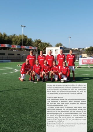 niemand naar een andere vereniging vertrokken. En er komen aan
het begin van elk seizoen ook niet diverse nieuwe spelers bij, zoals
je wel ziet bij andere verenigingen. Het is één keer voorgekomen
dat we, wegens een verhuizing naar Veenendaal, een speler van
PSV hebben mogen verwelkomen. Dat is natuurlijk ook leuk.
Gezellig en lekker bezig zijn
In het dagelijks leven wordt er vaak gesproken over doelstellingen.
Onze doelstelling is eenvoudig: iedere donderdag gezellig
met elkaar een kopje koffie drinken om daarna een geweldige
sportmorgen te hebben met elkaar.
Oud-spelers die niet uit zijn op hardlopen maar gewoon weer
lekker willen voetballen, zijn van harte welkom. Mocht je na
het lezen van dit stuk geïnteresseerd zijn, kom dan eens op een
donderdagmorgen kijken. De inloop start met koffie vanaf 10.00
uur, rond 10.30 uur gaan we omkleden en om 10.45 uur start de
looptraining. Als je wilt, loop je gewoon mee het hoofdveld van
DOVO op en doe je gelijk met ons mee, om te beleven wat dit
spelletje teweeg brengt bij je.
Deelnemers kunnen zich ook per mail aanmelden bij coördinator
Piet Schaap, e-mail: pietschaap@vanrommae.nl.
 