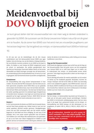 129
B U S I N E S S C L U B
De Heuvelrug
Je kunt gerust stellen dat het vrouwenvoetbal een niet meer weg te denken onderdeel is
geworden bij DOVO. De successen van de Oranje Leeuwinnen helpen natuurlijk om de groei
erin te houden. Na de zomer kan DOVO voor het eerst met zes vrouwelijke jeugdteams aan
het seizoen beginnen. Op het gebied van meisjes- en damesvoetbal hoort DOVO er helemaal
bij.
En dit was een van de doelstellingen die de drie nieuwe
coördinatoren voor het damesvoetbal binnen DOVO voor ogen
hadden: Anne de Koning, Liza van der Weide en Natasja Aardema.
Op verschillende manieren proberen zij om DOVO op de kaart te
zetten. Zo hebben er veel meisjes bij DOVO meegetraind vanuit
de school- en sportweken, die werden georganiseerd door
Sportservice Veenendaal. Daarnaast hebben dames uit het eerste
dameselftal van DOVO trainingen verzorgd voor de basisscholen,
ter voorbereiding op het schoolvoetbaltoernooi. Al met al is er veel
in gang gezet. Daar kan komend seizoen op worden voortgebouwd.
Kampioenen
De meisjesafdeling had vorig seizoen kampioensteam in haar
midden. Als eerste werd de MO11 kampioen. Aan het einde van een
hele spannende competitie stond DOVO MO11 op een gedeelde
eerste plaats met Vriendenschaar, maar met een beter doelsaldo.
Ook het team MO15 werd kampioen. Pas heel laat; het bleef tot op
de laatste speeldag spannend. De wedstrijd tegen Hoogland was
al meerdere keren verplaatst, maar begin juni werd deze dan toch
gespeeld op het eigen sportpark Panhuis. DOVO MO15 liet zien
waarom zij de schaal het meest verdienden en won met 4-1.
Dames 1
In 2017 promoveerden de dames van DOVO naar de tweede klasse,
wat een heel fraaie prestatie was. Helaas moest er toen van een
aantal speelsters afscheid worden genomen. Noodgedwongen
moest met een flink vernieuwd team aan het seizoen worden
begonnen en dat bleek een forse uitdaging. Zo veel was al snel
duidelijk. Het is een zwaar seizoen geworden voor de dames.
Toch hebben zij er met elkaar elke wedstrijd weer voor gestreden.
Zo zijn ze als team naar elkaar toegegroeid en hebben ze veel
geleerd. Dat kan zich komend seizoen allicht gaan uitbetalen. Dan
starten de dames in de derde klasse, onder leiding van de nieuwe
hoofdtrainer Jacco Drost.
Dag van het Vrouwenvoetbal
DOVO deed ook afgelopen seizoen weer actief mee aan de Dag van
het Vrouwenvoetbal. Door het grote succes van het voorgaande
jaar, besloot DOVO om er zelfs twee dagen van te maken, om
te onderstrepen dat meisjes- en damesvoetbal serieus wordt
genomen. Twee dagen lang stond alles in teken van het meisjes- en
damesvoetbal.
Op de zaterdag zelf werden de meeste wedstrijden van de meiden
en dames op het hoofdveld gespeeld. Bovendien mochten de
meisjes meelopen met het eerste elftal van DOVO. Op woensdag
werd er een voetbalclinic gegeven, door KNVB-trainster Jessie van
den Broek, DOVO’s hoofdtrainer Gert Kruys en diens assistent José
de la Fuenta Pozo. Iedereen was enorm enthousiast en met elkaar
hebben zij er een mooie clinic van gemaakt.
Seizoen 2018-2019
Dat het meisjes- en damesvoetbal nog steeds aan het groeien is,
blijkt wel uit het grote aantal nieuwe aanmeldingen. Hierdoor
kan DOVO in de komende voetbaljaargang starten met een extra
team in de jeugd. Voor aankomend seizoen zal de meisjes- en
damesafdeling van DOVO bestaan uit één damesteam en zes
jeugdteams, te weten: MO-11, MO13-1, MO13-2, MO15, MO17 en
MO19.
Meidenvoetbal bij
DOVO blijft groeien
Ben jij enthousiast, fanatiek en wil je graag bij
DOVO voetballen? Dit is nog altijd mogelijk. Kom
gerust een keer meetrainen om de sportieve en
gezellige sfeer te proeven.
 