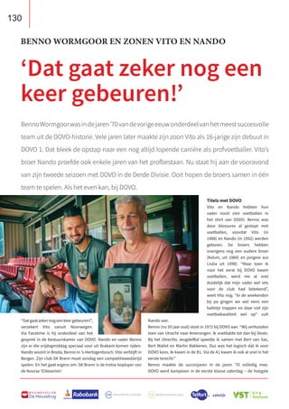 130
B U S I N E S S C L U B
De Heuvelrug
“Datgaatzekernogeenkeergebeuren!”,
verzekert Vito vanuit Noorwegen.
Via Facetime is hij onderdeel van het
gesprek in de bestuurskamer van DOVO. Nando en vader Benno
zijn er die vrijdagmiddag speciaal voor uit Brabant komen rijden:
Nando woont in Breda, Benno in ’s-Hertogenbosch. Vito verblijft in
Bergen. Zijn club SK Brann moet zondag een competitiewedstrijd
spelen. En het gaat ergens om: SK Brann is de trotse koploper van
de Noorse ‘Eliteserien’.
Titels met DOVO
Vito en Nando hebben hun
vader nooit zien voetballen in
het shirt van DOVO. Benno was
door blessures al gestopt met
voetballen, voordat Vito (in
1988) en Nando (in 1992) werden
geboren. De broers hebben
overigens nog een oudere broer
(Kelvin, uit 1984) en jongere zus
(Julia uit 1998). “Maar toen ik
voor het eerst bij DOVO kwam
voetballen, werd me al snel
duidelijk dat mijn vader wel iets
voor de club had betekend”,
weet Vito nog. “In de weekenden
bij pa gingen we wel eens een
balletje trappen en daar viel zijn
voetbalkwaliteit wel op” vult
Nando aan.
Benno (nu 59 jaar oud) sloot in 1972 bij DOVO aan. “Wij verhuisden
toen van Utrecht naar Amerongen. Ik voetbalde tot dan bij Desto.
Bij het Utrechts Jeugdelftal speelde ik samen met Bert van Sas,
Bert Wallet en Martin Bakkenes. Dus was het logisch dat ik voor
DOVO koos. Ik kwam in de B1. Via de A1 kwam ik ook al snel in het
eerste terecht.”
Benno maakte de succesjaren in de jaren ’70 volledig mee.
DOVO werd kampioen in de eerste klasse zaterdag – de hoogste
BENNO WORMGOOR EN ZONEN VITO EN NANDO
‘Dat gaat zeker nog een
keer gebeuren!’
BennoWormgoorwasindejaren’70vandevorigeeeuwonderdeelvanhetmeestsuccesvolle
team uit de DOVO-historie. Vele jaren later maakte zijn zoon Vito als 16-jarige zijn debuut in
DOVO 1. Dat bleek de opstap naar een nog altijd lopende carrière als profvoetballer. Vito’s
broer Nando proefde ook enkele jaren van het profbestaan. Nu staat hij aan de vooravond
van zijn tweede seizoen met DOVO in de Derde Divisie. Ooit hopen de broers samen in één
team te spelen. Als het even kan, bij DOVO.
 