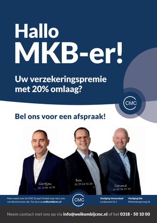 Bel ons voor een afspraak!
Hallo
MKB-er!
Uw verzekeringspremie
met 20% omlaag?
Vestiging Veenendaal
Landjuweel 16-1
Meer weten over de CMC Groep? Ontdek waar wij u mee
van dienst kunnen zijn. Tot ziens op welkombijcmc.nl
Neem contact met ons op via info@welkombijcmc.nl of bel 0318 - 50 10 00
Vestiging Ede
Klinkenbergerweg 36
Gerard
06 23 34 97 55
06 23 24 52 04
06 10 48 14 99
Ben
Gertjan
 
