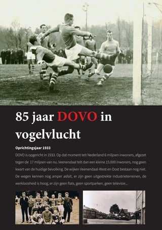 85 jaar DOVO in
vogelvlucht
Oprichtingsjaar 1933
DOVO is opgericht in 1933. Op dat moment telt Nederland 6 miljoen inwoners, afgezet
tegen de 17 miljoen van nu. Veenendaal telt dan een kleine 15.000 inwoners, nog geen
kwart van de huidige bevolking. De wijken Veenendaal-West en Oost bestaan nog niet.
De wegen kennen nog amper asfalt, er zijn geen uitgestrekte industrieterreinen, de
werkloosheid is hoog, er zijn geen flats, geen sportparken, geen televisie...
 