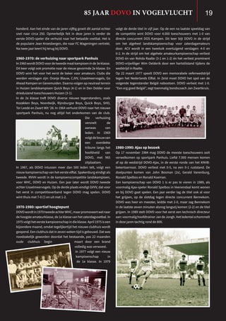 honderd. Aan het einde van de jaren vijftig groeit dit aantal echter
snel naar circa 250. Opmerkelijk feit in deze jaren is verder de
eerste DOVO-speler die verhuist naar het betaalde voetbal. Het is
de populaire Jean Kroesbergen, die naar FC Wageningen vertrekt.
Na twee jaar keert hij terug bij DOVO.
1960-1970: de verhuizing naar sportpark Panhuis
In 1960 wordt DOVO voor de tweede maal kampioen in de 3e klasse.
Dit keer volgt ook promotie naar de nieuw gevormde 2e klasse. En
DOVO wint het voor het eerst de beker voor amateurs. Clubs die
worden verslagen zijn: Oranje Blauw, CJVV, IJsselmeervogels, Go
Ahead Kampen en Genemuiden. Daarna volgen op neutraal terrein
in Huizen landskampioen Quick Boys (4-1) en in Den Dolder voor
drieduizend toeschouwers Huizen (3-1).
In de 2e klasse treft DOVO diverse nieuwe tegenstanders, zoals
Kozakken Boys, Noordwijk, Rijnsburgse Boys, Quick Boys, SHO,
Ter Leede en Zwart Wit ’28. In 1964 verhuist DOVO naar het nieuwe
sportpark Panhuis, nu nog altijd het onderkomen van de club.
Die verhuizing
versnelt de
aanwas van
leden. In 1969
volgtdebouwvan
een overdekte
tribune langs het
hoofdveld van
DOVO, met 965
zitplaatsen.
In 1967, als DOVO intussen meer dan 500 leden telt, volgt een
nieuw kampioenschap van het eerste elftal. Spakenburg eindigt als
tweede. RVVH wordt in de kampioenscompetitie landskampioen,
voor WHC, DOVO en Huizen. Een jaar later wordt DOVO tweede
achter IJsselmeervogels. Op de derde plaats eindigt GVVV, dat voor
het eerst in competitieverband tegen DOVO mag spelen. DOVO
wint thuis met 7-0 (!) en uit met 1-2.
1970-1980: sportief hoogtepunt
DOVOwordtin1970tweedeachterWHC,maarpromoveertwelnaar
de hoogste amateurklasse, de 1e klasse van het zaterdagvoetbal. In
1975 volgt het eerste kampioenschap in die klasse. April 1975 is een
bijzondere maand, omdat tegelijkertijd het nieuwe clubhuis wordt
geopend. Een clubhuis dat in zeven weken tijd is gebouwd. Dat was
noodzakelijk geworden doordat het bestaande, pas 22 maanden
oude clubhuis begin maart door een brand
volledig was verwoest.
In 1977 volgt een nieuw
kampioenschap in
de 1e klasse. In 1979
volgt de derde titel in vijf jaar. Op de een na laatste speeldag van
de competitie wint DOVO voor 4.000 toeschouwers met 1-0 van
directe concurrent DOS Kampen. Dit keer bijt DOVO in de strijd
om het algeheel landskampioenschap voor zaterdagamateurs
door. ACV wordt in een tweeluik overtuigend verslagen: 4-0 en
0-2. In de strijd om het algehele amateurkampioenschap verliest
DOVO én van Rohda Raalte (3-1 en 1-2) én het verliest prominent
DOVO-vrijwilliger Wim Oelderik door een hartstilstand tijdens de
wedstrijd in Raalte.
Op 22 maart 1977 speelt DOVO een memorabele oefenwedstrijd
tegen het Nederlands Elftal. In Zeist moet DOVO het spel van de
volgende tegenstander België nabootsen. DOVO verliest met 1-0.
“Een erg goed België”, zegt toenmalig bondscoach Jan Zwartkruis.
1980-1990: Ajax op bezoek
Op 17 november 1984 mag DOVO de meeste toeschouwers ooit
verwelkomen op sportpark Panhuis. Liefst 7.000 mensen komen
af op de wedstrijd DOVO-Ajax, in de eerste ronde van het KNVB-
bekertoernooi. DOVO verliest met 0-5, na een 0-1 ruststand. De
doelpunten komen van John Bosman (2x), Gerald Vanenburg,
Ronald Spelbos en Ronald Koeman.
Een kampioenschap van DOVO 1 is er pas te vieren in 1989, als
voormalig Ajax-speler Ronald Spelbos in Veenendaal komt wonen
en bij DOVO gaat spelen. Een jaar eerder lag de titel ook al voor
het grijpen, op de slotdag tegen directe concurrent Bennekom.
DOVO was heer en meester, leidde met 2-0, maar zag Bennekom
in de laatste zeven minuten alsnog langszij komen (2-2) en de titel
grijpen. In 1989 stelt DOVO voor het eerst een technisch directeur
aan:voormalighoofdtrainerJandeJongh.Hetledentalschommelt
in deze jaren tachtig rond de 800.
85 JAAR DOVO IN VOGELVLUCHT 19
 