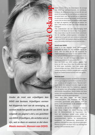 André Oskamp (52) is een duizendpoot. Hij verzorgt
voor DOVO de ledenadministratie, de contributie-
inning en de wedstrijdplanning. Hij doet dit met veel
plezier én toewijding. “Ik vind het leuk om, samen met
een groot team, voor veel mensen iets te organiseren
en veel sociale contacten op te doen. DOVO is een heel
mooie club om dat te doen. De positieve zaken wegen
op tegen de negatieve. Het gaat om het plezier van
bijna 1.500 mensen en daar wil ik mijn steentje aan
bijdragen.”
“Het ondersteunen van een club/vereniging heeft
altijd al in het bloed van mij en mijn vrouw gezeten.
Mijn vrouw Ciska is op dit moment mede coördinator
van de vrijwillige verkeersregelaars Veenendaal. Ik
krijg binnen ons gezin ook veel ruimte om te doen wat
ik doe voor DOVO. Het betekent alleen wel dat er soms
wat achterstallig onderhoud is in en rond ons huis…”
Gered voor DOVO
André is in het dagelijks leven SAP-beheerder/
consultant bij Simac ICT. Hij voetbalde zelf in het
eerste elftal van DVSA, tot zijn 28e levensjaar. Hij
volgde cursussen voor trainer en voor scheidsrechter,
maar ging bij DVSA de ledenadministratie doen en was
in Amerongen drie jaar penningmeester. Totdat zijn
oudste zoon Arno (nu 22) ging voetballen.
Bijna was André voor DOVO verloren gegaan. “Het
tenue van VRC lag al thuis. Maar hij wilde plots toch
bij DOVO gaan voetballen. Want daar gingen zijn
schoolvriendjes ook heen. DOVO F16 werd het.” Arno
voetbal nog steeds, in DOVO 6; jongste zoon Lukas (15)
houdt het voetbal komend seizoen even voor gezien.
Waarom niet?
André werd leider en trainer van DOVO F16. Vervolgens
werd hij gevraagd om sectieleider te worden en even
later zochten ze een jeugdsecretaris. “Waarom niet?”,
dacht André. De ledenadministratie volgde al snel.
“Dat heb ik samen met Frits Bolderman opgepakt.
Frits het gezeur over achterstallige contributie, ik de
administratie daaromheen. Hierbij hebben we nauw
contact met onze boekhouders, Paula en Anja, en dus
uiteindelijk ook met de penningmeester.”
“Weer wat later kregen we een nieuwe
wedstrijdsecretaris, Piet Roelofsen. We zijn de
wedstrijden gezamenlijk gaan plannen. Piet het
gezeur, ik de administratie en de contacten met de
KNVB. Waarom niet?”
“Het leukste is dat we het met heel veel mensen
voor elkaar krijgen om iedere zaterdag meer
dan 35 thuiswedstrijden te organiseren. Dat
team van vrijwilligers bestaat onder andere uit
sectieleiders, scheidsrechters(commissie), consul,
wedstrijdsecretaris, kantine- en keukenplanning,
kleedkamer- en veldplanning, gastvrouwen en
gastheren. Dit team kan zeker nog mensen gebruiken!
Waarom zou je het niet doen? Het is op zaterdag heel
gezellig in het secretariaat, hoor.”
André
Oskamp
Zonder de inzet van vrijwilligers kan
DOVO niet bestaan. Vrijwilligers vormen
het kloppende hart van de vereniging, zij
vormen mede het gezicht van DOVO. Op de
volgende zes pagina’s ziet u zes gezichten
vanDOVO.Vrijwilligers,dievertellenwieze
zijn, wat ze doen en waarom ze dat doen.
Mooie mensen. Mensen van DOVO.
 