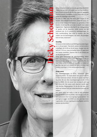 Dicky Schoeman is één van de vele gezichten die DOVO
maken tot wat het is. Ze kwam ooit via haar kinderen
min of meer bij toeval aan de rode zijde van sportpark
Panhuis terecht. Inmiddels is ze al meer dan 30 jaar
actief als vrijwilliger voor DOVO.
“Ik ben in 1985 voor het eerst gaan helpen in de
keuken. Aanvankelijk bediende ik alleen de kassa. En
zo nu en dan hielp ik met bakken van gerechten in de
keuken. In de loop der jaren zijn er steeds meer taken
bijgekomen. Tegenwoordig haal ik op vrijdagmiddag
al spullen uit de diepvries, zodat snacks op tijd
ontdooid zijn. En ik verzorg op zaterdagmorgen de
hele voorbereiding. Dan moet je denken aan het
maken van de berenhappen, de tosti’s, de broodjes
ham en kaas, enzovoort.”
Gezellig
DekeukeninhetclubhuisvanDOVOgaatopzaterdagen
om 11.00 uur open. “Dan sta ik, samen met een andere
vrijwilliger, tot 14.00 uur bij de kassa. Vroeger was dat
wel tot 17.30 uur, maar de leeftijd (bijna 73) gaat toch
een beetje meetellen. Daarom heb ik een beetje pas
op de plaats gemaakt.”
Dicky gaat halverwege de zaterdagmiddag lekker
even naar huis om uit te rusten. Maar tegen 17.00 uur
keert ze er weer terug. “Om te helpen met afsluiten, de
boel netjes achter te laten, de bestellijst te maken en
gezellig nog wat na te kletsen en wat te drinken met
andere vrijwilligers in het wedstrijdsecretariaat.”
Grote wens
Op maandagmorgen is Dicky Schoeman weer
paraat bij DOVO. “Ik maak alweer een jaar of acht de
keuken helemaal schoon. Dit doe ik samen met Neel
Bouman. We zijn elke maandagmorgen al vóór 07.00
uur bij DOVO. Om de zoveel tijd vervang ik ook nog
het frituurvet. Het zware werk daarvan wordt door
mijn dochter Marga gedaan. En als die niet kan, is er
altijd wel iemand van het materialenhok die even wil
helpen.”
Een grote wens van Dicky is dat er een compleet
nieuwe keuken komt bij DOVO, met nieuwe ovens én
een vaatwasser. Daar zou ze graag in gaan werken. “Je
kunt gerust zeggen dat DOVO een deel van mijn leven
is geworden. Ik hoop nog lang als vrijwilligster actief te
kunnen zijn bij DOVO.”
Dicky
Schoeman
 