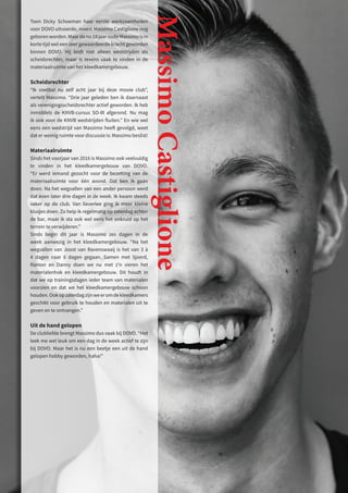 Toen Dicky Schoeman haar eerste werkzaamheden
voor DOVO uitvoerde, moest Massimo Castiglione nog
geborenworden.Maardenu18jaaroudeMassimoisin
korte tijd wel een zeer gewaardeerde kracht geworden
binnen DOVO. Hij leidt niet alleen wedstrijden als
scheidsrechter, maar is tevens vaak te vinden in de
materiaalruimte van het kleedkamergebouw.
Scheidsrechter
“Ik voetbal nu zelf acht jaar bij deze mooie club”,
vertelt Massimo. “Drie jaar geleden ben ik daarnaast
als verenigingsscheidsrechter actief geworden. Ik heb
inmiddels de KNVB-cursus SO-III afgerond. Nu mag
ik ook voor de KNVB wedstrijden fluiten.” En wie wel
eens een wedstrijd van Massimo heeft gevolgd, weet
dat er weinig ruimte voor discussie is: Massimo beslist!
Materiaalruimte
Sinds het voorjaar van 2016 is Massimo ook veelvuldig
te vinden in het kleedkamergebouw van DOVO.
“Er werd iemand gezocht voor de bezetting van de
materiaalruimte voor één avond. Dat ben ik gaan
doen. Na het wegvallen van een ander persoon werd
dat even later drie dagen in de week. Ik kwam steeds
vaker op de club. Van lieverlee ging ik meer kleine
klusjes doen. Zo help ik regelmatig op zaterdag achter
de bar, maar ik sta ook wel eens het onkruid op het
terrein te verwijderen.”
Sinds begin dit jaar is Massimo zes dagen in de
week aanwezig in het kleedkamergebouw. “Na het
wegvallen van Joost van Ravenswaaij is het van 3 à
4 dagen naar 6 dagen gegaan. Samen met Sjoerd,
Ramon en Danny doen we nu met z’n vieren het
materialenhok en kleedkamergebouw. Dit houdt in
dat we op trainingsdagen ieder team van materialen
voorzien en dat we het kleedkamergebouw schoon
houden.Ookopzaterdagzijnweeromdekleedkamers
geschikt voor gebruik te houden en materialen uit te
geven en te ontvangen.”
Uit de hand gelopen
De clubliefde brengt Massimo dus vaak bij DOVO. “Het
leek me wel leuk om een dag in de week actief te zijn
bij DOVO. Maar het is nu een beetje een uit de hand
gelopen hobby geworden, haha!”
Massimo
Castiglione
 