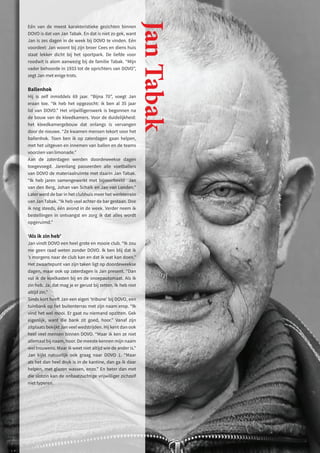 Eén van de meest karakteristieke gezichten binnen
DOVO is dat van Jan Tabak. En dat is niet zo gek, want
Jan is zes dagen in de week bij DOVO te vinden. Eén
voordeel: Jan woont bij zijn broer Cees en diens huis
staat lekker dicht bij het sportpark. De liefde voor
roodwit is alom aanwezig bij de familie Tabak. “Mijn
vader behoorde in 1933 tot de oprichters van DOVO”,
zegt Jan met enige trots.
Ballenhok
Hij is zelf inmiddels 69 jaar. “Bijna 70”, voegt Jan
eraan toe. “Ik heb het opgezocht: ik ben al 35 jaar
lid van DOVO.” Het vrijwilligerswerk is begonnen na
de bouw van de kleedkamers. Voor de duidelijkheid:
het kleedkamergebouw dat onlangs is vervangen
door de nieuwe. “Ze kwamen mensen tekort voor het
ballenhok. Toen ben ik op zaterdagen gaan helpen,
met het uitgeven en innemen van ballen en de teams
voorzien van limonade.”
Aan de zaterdagen werden doordeweekse dagen
toegevoegd. Jarenlang passeerden alle voetballers
van DOVO de materiaalruimte met daarin Jan Tabak.
“Ik heb jaren samengewerkt met bijvoorbeeld Jan
van den Berg, Johan van Schaik en Jan van Londen.”
Later werd de bar in het clubhuis meer het werkterrein
van Jan Tabak. “Ik heb veel achter de bar gestaan. Doe
ik nog steeds, één avond in de week. Verder neem ik
bestellingen in ontvangst en zorg ik dat alles wordt
opgeruimd.”
‘Als ik zin heb’
Jan vindt DOVO een heel grote en mooie club. “Ik zou
me geen raad weten zonder DOVO. Ik ben blij dat ik
’s morgens naar de club kan en dat ik wat kan doen.”
Het zwaartepunt van zijn taken ligt op doordeweekse
dagen, maar ook op zaterdagen is Jan present. “Dan
vul ik de koelkasten bij en de snoepautomaat. Als ik
zin heb. Ja, dat mag je er gerust bij zetten. Ik heb niet
altijd zin.”
Sinds kort heeft Jan een eigen ‘tribune’ bij DOVO, een
tuinbank op het buitenterras met zijn naam erop. “Ik
vind het wel mooi. Er gaat nu niemand opzitten. Gek
eigenlijk, want die bank zit goed, hoor.” Vanaf zijn
zitplaats bekijkt Jan veel wedstrijden. Hij kent dan ook
heel veel mensen binnen DOVO. “Maar ik ken ze niet
allemaal bij naam, hoor. De meeste kennen mijn naam
wel trouwens. Maar ik weet niet altijd wie de ander is.”
Jan kijkt natuurlijk ook graag naar DOVO 1. “Maar
als het dan heel druk is in de kantine, dan ga ik daar
helpen, met glazen wassen, enzo.” En beter dan met
die slotzin kan de onbaatzuchtige vrijwilliger zichzelf
niet typeren.
Jan
Tabak
 