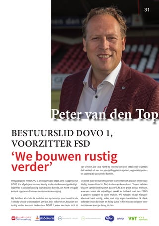 31
B U S I N E S S C L U B
De Heuvelrug
31
kan vinden. De club heeft de intentie om een elftal neer te zetten
dat bestaat uit een mix van zelfopgeleide spelers, regionale spelers
en spelers die van verder komen.
Er wordt door een professioneel team intensief gescout in de regio
die ligt tussen Utrecht, Tiel, Arnhem en Amersfoort. Tevens hebben
wij een samenwerking met Soccer-Life. Een groot aantal mensen,
waarvan velen als vrijwilliger, werkt er keihard aan om DOVO
1 verdere stappen te laten maken. We hebben elkaar hiervoor
allemaal hard nodig, ieder met zijn eigen kwaliteiten. Ik dank
iedereen voor die inzet en hoop jullie in het nieuwe seizoen weer
met nieuwe energie terug te zien
‘We bouwen rustig
verder’
BESTUURSLID DOVO 1,
VOORZITTER FSD
Het gaat goed met DOVO 1. De organisatie staat. Ons vlaggenschip
DOVO 1 is afgelopen seizoen keurig in de middenmoot geëindigd.
Daarmee is de doelstelling (handhaven) bereikt. Dit heeft vreugde
en rust opgeleverd binnen onze mooie vereniging.
Wij hebben als club de ambitie om op termijn structureel in de
Tweede Divisie te voetballen. Om dat doel te bereiken, bouwen we
rustig verder aan een herkenbaar DOVO 1, waar een ieder zich in
Peter van den Top
 