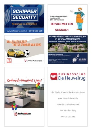 TEKST:
ULTIEM
DOVO-SUPPORTER
JEROEN
VAN
DEN
BERG
HT2_2018 achtste 93 x 66,25
DEKKER RIETDEKKERS VOOR EEN GOED
EN DUURZAAM RIETEN DAK
Nieuwbouw, onderhoud, advies, mos- en alg bestrijding
Planckstraat 34-36, 3902 HS Veenendaal
Tel 0318 52 25 57
WWW.DEKKERRIETDEKKERS.NL
Bekijk onze projecten op:
www.facebook.com/dekkerrietdekkers
www.schippersecurity.nl 0318 526 026
VALLEIAUTOGROEP
TROTSESPONSORVANDOVO
Hier had u advertentie kunnen staan!
Voor meer informatie
neemt u contact op met
Jan van den Berg
06 - 25 090 582
B U S I N E S S C L U B
De Heuvelrug
 