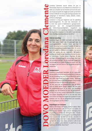 Loredana Clemente woont alweer 20 jaar in
Veenendaal, daarvoor ze in Rhenen en (“heel kort”) in
Italië. Ze is moeder van een dochter van 16 en een zoon
van 13 jaar. Ze werkt vier dagen per week op het Klant
Contact Centrum van een grote woningcorporatie met
vestigingen in Amersfoort, Soest, Utrecht, Leiden,
Arnhem en Nijmegen.
Loredana is vorig jaar begonnen aan de opleiding
Sportmanagement. “Ik vind het interessant om
te leren hoe sport in Nederland is georganiseerd.
Daarnaast zijn de managementonderdelen
en leiderschapsvaardigheden, vergaderen en
presenteren in deze opleiding interessant. Niet alleen
handig om toe te passen in mijn werk maar ook voor
mijn vrijwilligerswerkzaamheden bij DOVO.”
Interne scouting
Loredana begon bij DOVO als leider van het team
van haar zoon. “Later ben ik gevraagd voor de
Scoutingscommissie Pupillen. Sinds kort ben ik
Hoofd Scouting/Communicatie Pupillen. Ik plan en
leid de maandelijkse vergaderingen, stuur de scouts
aan om spelers te bekijken en zij geven mij namen
door van spelers die zijn opgevallen. Dit gaat in
overleg met Hoofd Jeugd Opleiding Michael Brussen
en Coördinator Pupillen Edwin Elbertsen. Ik plan
vervolgens de proefstage en communiceer deze naar
alle betrokken partijen. Na de proefstage vraag ik de
bevindingen op en krijgt de gescoute speler van ons
een opgave met zijn Tops en Tips, de goede punten en
leerpunten.”
Gastgezinnen
Loredana is daarnaast betrokken bij de organisatie
van het Panhuistoernooi, op 23 juni bij DOVO, en bij die
van de Friendship Cup, een toernooi dat DOVO samen
met GVVV organiseert op Goede Vrijdag. “Bijzonder
om te ervaren wat er allemaal geregeld moet worden
voordat een toernooi kan worden gehouden.”
“Ik heb vorig jaar de gastgezinnen voor de Duitse
club FC Union Berlin mogen regelen. Dit jaar voor
het Amerikaanse team uit St. Louis. Een geweldige
ervaring voor die kinderen én voor de gastgezinnen.
Zo leuk om op deze manier internationale contacten
op te doen. Geweldig ook om te zien dat mijn zoon
toch al best een woordje Engels kan spreken! Ik raad
iedereen aan om, als de gelegenheid zich voordoet,
zich als gastgezin aan te melden.”
Vrijwilligers en vrouwen
DOVO is een mooie vereniging, vindt Loredana. Maar
ze wil benadrukken dat vooral ook de ouders en
leden ervoor moeten zorgen dat de vereniging leuk
en gezellig is en draaiende wordt gehouden. “Zonder
vrijwilligers is er geen vereniging! Ik zie gelukkig steeds
meer vrouwen die bij DOVO een functie vervullen. Ik
richt mijn oproep vooral aan andere moeders. Geef je
op voor iets wat je leuk vindt. Je leert er zelf zó veel
van. Je ontdekt soms talenten in jezelf die je nog
helemaal niet kende. Doen hoor!”
DOVO
MOEDER
Loredana
Clemente
 
