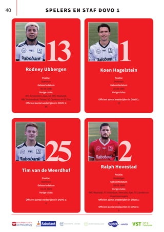 40
B U S I N E S S C L U B
De Heuvelrug
SPELERS EN STAF DOVO 1
Rodney Ubbergen
Positie:
Doelman
Geboortedatum
06-04-1986
Vorige clubs:
AFC Amsterdam, Ajax, AZ, RKC Waalwijk,
RBC Roosendaal, Telstar, SC Cambuur en FC Oss
Officieel aantal wedstrijden in DOVO 1:
45
Tim van de Weerdhof
Positie:
Doelman
Geboortedatum
02-03-1985
Vorige clubs:
-
Officieel aantal wedstrijden in DOVO 1:
0
Koen Hagelstein
Positie:
Doelman
Geboortedatum
20-09-1995
Vorige clubs:
-
Officieel aantal wedstrijden in DOVO 1:
10
Ralph Hovestad
Positie:
Verdediger
Geboortedatum
08-02-1989
Vorige clubs:
RKC Waalwijk, FC Volendam, Hercules, Ajax, FC Lienden en
IJsselmeervogels
Officieel aantal wedstrijden in DOVO 1:
0
Officieel aantal doelpunten in DOVO 1:
0
13
25
1
2
 