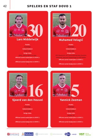 42
B U S I N E S S C L U B
De Heuvelrug
Lars Middelwijk
Positie:
Verdediger
Geboortedatum
18-01-1990
Vorige clubs:
DHSC, Sparta Nijkerk en Ajax
Officieel aantal wedstrijden in DOVO 1:
0
Officieel aantal doelpunten in DOVO 1:
0
Sjoerd van den Heuvel
Positie:
Verdediger
Geboortedatum
25-07-2000
Vorige clubs:
-
Officieel aantal wedstrijden in DOVO 1:
0
Officieel aantal doelpunten in DOVO 1:
0
Muhamed Velagić
Positie:
Verdediger
Geboortedatum
29-01-1992
Vorige clubs:
MVV Maastricht, KFC Verbroedering Geel, Excelsior
Veldwezel, Spouwen Mopertingen en KVK Wellen
Officieel aantal wedstrijden in DOVO 1:
0
Officieel aantal doelpunten in DOVO 1:
0
Yannick Zeeman
Positie:
Verdediger
Geboortedatum
04-10-1998
Vorige clubs:
Achilles ‘29
Officieel aantal wedstrijden in DOVO 1:
0
Officieel aantal doelpunten in DOVO 1:
0
30
16
20
5
SPELERS EN STAF DOVO 1
 