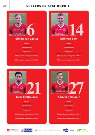 44
B U S I N E S S C L U B
De Heuvelrug
Simon van Zeelst
Positie:
Middenvelder
Geboortedatum
23-02-1994
Vorige clubs:
RKC Waalwijk, Willem II en JVC Cuijk
Officieel aantal wedstrijden in DOVO 1:
0
Officieel aantal doelpunten in DOVO 1:
0
Tarik El Khoulati
Positie:
Middenvelder
Geboortedatum
27-11-1998
Vorige clubs:
-
Officieel aantal wedstrijden in DOVO 1:
0
Officieel aantal doelpunten in DOVO 1:
0
Sam van Hasselt
Positie:
Middenvelder
Geboortedatum
31-03-2000
Vorige clubs:
-
Officieel aantal wedstrijden in DOVO 1:
0
Officieel aantal doelpunten in DOVO 1:
0
6
21
Erik van Eem
Positie:
Middenvelder
Geboortedatum
18-10-1987
Vorige clubs:
DOVO, De Valleivogels, GVVV en FC Lienden
Officieel aantal wedstrijden in DOVO 1:
0
Officieel aantal doelpunten in DOVO 1:
0
14
27
SPELERS EN STAF DOVO 1
 