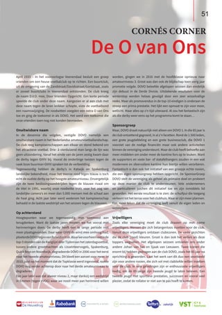 51
B U S I N E S S C L U B
De Heuvelrug
51
April 1933 – In het vooroorlogse Veenendaal besluit een groep
vrienden om een heuse voetbalclub op te richten. Een buurtclub,
uit de omgeving van de Zandstraat/Davidsstraat/Gortstraat, zoals
er zoveel buurtclubs in Veenendaal ontstonden. De club kreeg
de naam D.V.O. mee, Door Vrienden Opgericht. Een korte periode
speelde de club onder deze naam. Aangezien er al een club met
deze naam tegen de leren knikker schopte, eiste de voetbalbond
een naamswijziging. De roodwitten voegden een extra O van Ons
toe en ging de toekomst in als DOVO. Het werd een toekomst die
onze vrienden toen nog niet konden bevroeden.
Onuitwisbare naam
In de decennia die volgden, vestigde DOVO namelijk een
onuitwisbare naam in het Nederlandse amateurvoetballandschap.
De club reeg kampioenschappen aan elkaar en stond bekend om
het attractieve voetbal. Drie- à vierduizend man langs de lijn was
geen uitzondering. Vanaf het einde van de jaren zestig kwam daar
de derby tegen GVVV bij. Vooral de onderlinge twisten tegen de
vaak boze buurman GVVV spraken tot de verbeelding.
Tegenwoordig hebben de derby’s in Katwijk en Spakenburg
landelijke bekendheid, maar het Veense rood tegen blauw is toch
echt de oudste derby op het hoogste amateurniveau. Onvergetelijk
zijn de twee beslissingswedstrijden tegen de blauwe rivaal om
de titel in 1991, waarbij onze roodwitte trots voor het oog van
landelijke camera’s en meer dan 5.000 mensen met de schaal aan
de haal ging. Acht jaar later werd wederom het kampioenschap
behaald in de laatste wedstrijd van het seizoen tegen de blauwen.
Op achterstand
Hoogtepunten waar we tegenwoordig met weemoed aan
terugdenken. Want de laatste jaren moeten we het vooral met
herinneringen doen. De derby heeft een te lange periode niet
meer plaatsgevonden. Daar waar GVVV de wind mee omhoog had,
ploeterdeDOVOtegeneenforsestormin.Waarwevoorheenvastinde
top-5 stonden van de Ranglijst Aller Tijden van het zaterdagvoetbal,
tussen andere grootmachten als IJsselmeervogels, Spakenburg,
Quick Boys en Noordwijk, degradeerde DOVO in 2006 voor het eerst
naar het tweede amateurniveau. Dit bleek een aanzet voor meer. In
2010, juist op het moment dat de Topklasse werd ingevoerd, raakte
DOVO nog verder achterop door naar het derde amateurniveau te
degraderen.
Een jaar later was dat alweer niveau 2, maar dankzij een wedstrijd
in Emmen (tegen VVOG) waar we nooit meer aan herinnerd willen
worden, gingen we in 2016 met de hoofdklasse opnieuw naar
amateurniveau 3. Groot was dan ook de blijdschap toen vorig jaar
promotie volgde. DOVO beleefde afgelopen seizoen dan eindelijk
zijn debuut in de Derde Divisie. Uitstekende resultaten voor de
winterstop werden helaas gevolgd door een zeer wisselvallige
reeks. Maar als promovendus in de top-10 eindigen is onderaan de
streep een prima prestatie. Het lijkt een opmaat te zijn voor meer,
wellicht. Maar alles op z’n tijd uiteraard. Al zou het fantastisch zijn
als die derby weer eens op het programma komt te staan…
Sponsorgroep
Maar, DOVO draait natuurlijk niet alleen om DOVO 1. In die 85 jaar is
de club ontzettend gegroeid, in al z’n facetten. Rond de 1.500 leden,
een grote jeugdafdeling en een grote businessclub, die DOVO 1
voorziet van de nodige financiën maar ook andere activiteiten
binnen de vereniging ondersteunt. Maar de club heeft behoefte aan
meer middelen om onder meer de kantine fors op te leuken. Want
de supporters en vaste bar- of statafelhangers zouden in een wat
modernere en sfeervollere kantine hun biertje willen verorberen.
Fantastisch is dan ook het initiatief van een groepje echte rooien,
die een eigen sponsorgroep hebben opgericht. De SponsorGroep
DOVO stelt de vereniging als geheel als primaire doel en probeert
op deze manier de club te ondersteunen. Vele ondernemers
en particulieren juichen dit initiatief toe en zijn inmiddels lid
geworden. Het eerste resultaat is te zien: de schuifpui die toegang
verleent tot het terras voor het clubhuis. Maar er zijn meer plannen.
Een mooi teken dat de vereniging leeft vanuit de eigen leden en
supporters.
Vrijwilligers
Zoals elke vereniging moet de club draaien op met name
vrijwilligers. Mensen die zich belangenloos inzetten voor de club.
Vanuit deze vrijwilligers ontstaan clubiconen. De vaste gezichten
die de club (rood) kleuren. Groot is dan ook het verlies als deze
toppers wegvallen. Het afgelopen seizoen ontvielen ons onder
andere Johan van Sas en Sjaak van Leeuwen. Twee iconen die
enorm bij hebben gedragen aan de club DOVO, zoals het 85 jaar na
oprichting is geworden. Laat het werk van dit duo een voorbeeld
zijn voor andere rooien, die zich vol met clubliefde willen inzetten
voor de club. In vele geledingen zijn er enthousiaste vrijwilligers
nodig, om de 85-jarige zijn tweede jeugd te laten beleven. Een
tweede jeugd met sportieve prestaties, successen en vooral veel
plezier, zodat de rollator er niet aan te pas hoeft te komen.
De O van Ons
CORNÉS CORNER
 