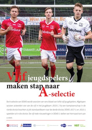 54
B U S I N E S S C L U B
De Heuvelrug
Vijfjeugdspelers
maken stap naar
A-selectie
De A-selectie van DOVO wordt voorzien van vers bloed van liefst vijf jeugdspelers. Afgelopen
seizoen acteerden vier van de vijf in het jeugdteam JO19-1. Via een kampioenschap in de
vierde divisie brachten zij dit standaardteam naar de derde divisie; DOVO JO17-1 en JO15-1
speelden al in die divisie. De vijf rode nieuwelingen in DOVO 1 stellen we hiernaast kort aan
u voor.
 