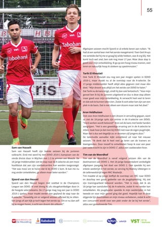 55
B U S I N E S S C L U B
De Heuvelrug
A
Afgelopen seizoen mocht Sjoerd er al enkele keren aan ruiken. “Ik
had al een aantal keer met het eerste meegetraind. Toen Gert Kruys
me vertelde dat hij me er graag bij wilde hebben, was ik erg blij. Het
komt toch wel snel; ben ook nog maar 17 jaar. Maar deze stap is
goed voor mijn ontwikkeling. Ik ga op een hoog niveau trainen, veel
leren en natuurlijk hoop ik stiekem op speelminuten.”
Tarik El Khoulati
Ook Tarik El Khoulati zou nog een jaar mogen spelen in DOVO
JO19-1, maar maakt nu al de overstap naar de A-selectie. De
17-jarige middenvelder heeft altijd alles gegeven met maar één
doel. “Mijn droom was altijd om het eerste van DOVO te halen.”
Dat Tarik nu de kans krijgt, vindt hij dan ook fantastisch. “Voor mijn
gevoel ben ik bij de junioren uitgeleerd en dus is deze stap alleen
maar goed voor mijn ontwikkeling. Ik verwacht heel veel te leren
en dat ook te kunnen laten zien. Zodat ik ooit zeker kan zijn van een
plek in de basis. Dat is niet alleen een droom maar ook het doel.”
Aron Veldhuizen
Ook voor Aron Veldhuizen is een droom in vervulling gegaan, want
zo ziet de 18-jarige spits zijn entree in de A-selectie van DOVO.
“Hard werken wordt beloond!” Aron wil de kans met beide handen
aangrijpen. “Het is een geweldige ervaring om in de A-selectie te
zitten. Vaak hoor je dat men bij DOVO niet naar de eigen jeugd kijkt.
Maar dat is dus wel degelijk zo: er stromen vijf jongens door.”
De talentvolle aanvaller kijkt ontzettend uit naar het nieuwe
seizoen. “Ik denk dat ik heel veel ga leren van de trainers en
teamgenoten. Door mezelf te ontwikkelen hoop ik over een paar
jaar vaste kracht te zijn in DOVO 1”, aldus een vastberaden Aron.
Tim van de Weerdhof
Tim van de Weerdhof is vanaf volgend seizoen één van de
doelmannen van DOVO 1. Het 18-jarige keeperstalent verdedigde
afgelopen jaargang het doel van DOVO 2. Ook speelde hij een
enkele wedstrijd in het eerste; zo verving hij Rodney Ubbergen in
de oefenwedstrijd tegen RKC Waalwijk.
Tim maakte al op jonge leeftijd de overstap van VRC naar DOVO
en doorliep een groot gedeelte van de jeugdopleiding. Hij ziet
zijn trainingsarbeid beloond worden. “Het is mooi dat ik als
18-jarige kan aansluiten bij de A-selectie, zodat ik me verder kan
ontwikkelen. Als jeugdspeler speelde ik mijn wedstrijden in het
tweede en voor mijn gevoel ging dat goed. Hopelijk kan ik deze
stijgende lijn doortrekken en mijn niveau verbeteren, zodat ik echt
een concurrent wordt voor een plek onder de lat bij het eerste”,
aldus een gemotiveerde Tim.
Sam van Hasselt
Sam van Hasselt heeft zijn laatste seizoen bij de junioren
volbracht. Eind mei werd hij met DOVO JO19-1 kampioen van de
vierde divisie door in Wijchen met 1-3 te winnen van Woezik. De
18-jarige middenvelder ziet de stap naar de A-selectie als een mooi
hoofdstuk dat aan zijn voetbalcarrière kan worden toegevoegd.
“Het was mooi om te horen dat ik bij DOVO 1 kom. Ik kan me nu
nog verder ontwikkelen, ga alleen maar beter worden.”
Sjoerd van den Heuvel
Sjoerd van den Heuvel begon met voetbal in de Champions
League van DOVO. Al snel drong hij als vleugelverdediger door in
de hoogste selectieteams. De 17-jarige mag nog een jaar in DOVO
JO19-1 spelen, maar maakt eerder dan gepland de stap naar de
A-selectie. “Geweldig om er volgend seizoen officieel bij te zitten.
Van jongs af aan kijk je toch tegen het eerste op. Om er nu dan zelf
bij te mogen horen, is echt een droom die uitkomt!”
 
