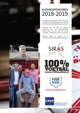 Amersfoort
Arnhem
Ede
Hoofddorp
Leusden
Nieuwegein
Ede, T (0318) 648 148
verder komen. Je bedrijf laten groeien, nog betere producten maken,
controle krijgen... Het is een sport om het steeds beter te doen. En net
van tijd tot tijd behoefte aan een sparringpartner: een trainer, een coach
e sporter die een stukje met je meeloopt. Zo’n sparringpartner is CROP.
en registeraccountants en belastingadviseurs, die het klappen van de
lf ondernemer zijn, net als u. Die weten wat u bezighoudt en die samen
men.
der met een goede sparringpartner
14-07-10 14:44
Bosch BV – Generatorstraat 3a – 3903 LH Veenendaal
– info@boschcarrosserie.nl – www.boschcarrosserie.nl
h carrosseriebedrijf biedt maatwerk in alle vormen van
adkleppen, afzetsystemen, open-, plywood-, snaplock-,
serie, onderhoud, schadeherstel, spuit- en reclamewerk, etc.
KLEDINGSPONSOREN
2018-2019
Sommige zaken zijn té
Siras Koerier is al tienta
voor alle (inter)nationa
We rijden altijd exclus
Bel 0317 – 49 76 14 en
betrouwbare organisat
Siras Koerier - De Dijk 51 - 3911 SM Rhenen - T 0317 49 76 14 - info@
SNEL EN
Waardevolle documenten -
Onderstaande bedrijven zullen voor het
1e elftal van DOVO ook voor het seizoen
2018-2019 de vrijetijdskleding sponsoren.
Hiermee zijn de staf en selectie
verzekerd van een representatieve
outfit waarin ze zich voor en na de
wedstrijd uitstekend kunnen vertonen.
Namens DOVO, de spelers en de
technische staf; hartelijk dank sponsoren!
 