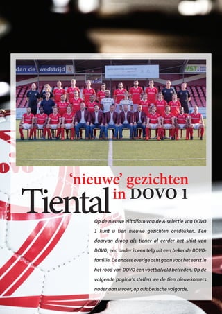 Tiental
‘nieuwe’ gezichten
in DOVO 1
Op de nieuwe elftalfoto van de A-selectie van DOVO
1 kunt u tien nieuwe gezichten ontdekken. Eén
daarvan droeg als tiener al eerder het shirt van
DOVO, een ander is een telg uit een bekende DOVO-
familie.Deandereoverigeachtgaanvoorheteerstin
het rood van DOVO een voetbalveld betreden. Op de
volgende pagina’s stellen we de tien nieuwkomers
nader aan u voor, op alfabetische volgorde.
 