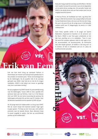 B U S I N E S S C L U B
De Heuvelrug
Erik van Eem
Kesly den Haag maakt de overstap vanaf De Meern. Met die
club maakte hij zowel de promotie naar als de degradatie
uit de derde divisie zondag mee. De aanvaller hoopt met
DOVO in de derde divisie aan een heel andere kant van de
ranglijst terecht te komen.
In Port-au-Prince, de hoofdstad van Haiti, zag Kesly Den
Haag in 1996 het levenslicht. Op 2-jarige leeftijd verhuisde
hij naar Nederland. Kesly is de zoon van Herman den Haag.
Die was in de jaren 80 van de vorige eeuw in het betaalde
voetbal actief voor FC Wageningen; hij werd er in 1982
clubtopscorer.
Zoon Kesly speelde eerder in de jeugd van Sparta
Rotterdam, Feyenoord en Excelsior en de senioren van
De Meern. DOVO is voor hem geen onbekende en het
lijkt hem prachtig om er te voetballen. “Toen ik voor
het eerst het complex opkwam, keek ik mijn ogen al uit.
De accommodatie, de businessruimte, de technische
staf, alles klopte gewoon. Ik hoefde er niet lang over na
te denken. Ik heb er ontzettend veel zin in”, aldus de
multifunctionele aanvaller.
Erik van Eem keert terug op sportpark Panhuis in
Veenendaal. De inwoner van Scherpenzeel speelde daar in
het verleden al meerdere jaren. “Ik ben als kind begonnen
bij De Valleivogels. Na de pupillen heb ik de overstap
gemaakt naar DOVO. Daar heb tot en met de A1 mogen
voetballen. DOVO is niet alleen een mooie en gezellige
club, het is ook lekker dichtbij.”
Na zijn jeugdjaren bij DOVO keerde hij aanvankelijk terug
naar De Valleivogels. Tussen 2009 en 2011 speelde Erik
opnieuw twee jaar op Panhuis, maar nu in het blauwe
shirt van GVVV. Na een korte tussenstop bij opnieuw De
Valleivogels verhuisde Erik van Eem naar FC Lienden. Voor
de Betuwse tweededivisionist speelde hij liefst vijf jaar.
Als 30-jarige keert de middenvelder nu terug naar DOVO.
Met de rooien hoopt Erik komend seizoen hoge ogen
te gaan gooien. “Ik hoop op een mooi jaar, met wellicht
promotie naar de tweede divisie. Maar allereerst hoop
ik zoveel mogelijk te spelen. Dat kan op verschillende
posities op het middenveld.”
Kesly
den
Haag
 