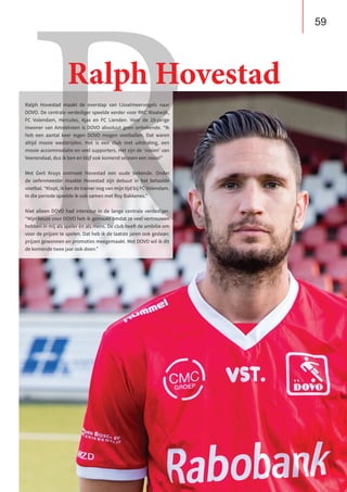 59
B U S I N E S S C L U B
De Heuvelrug
Ralph Hovestad maakt de overstap van IJsselmeervogels naar
DOVO. De centrale verdediger speelde eerder voor RKC Waalwijk,
FC Volendam, Hercules, Ajax en FC Lienden. Voor de 28-jarige
inwoner van Amstelveen is DOVO absoluut geen onbekende. “Ik
heb een aantal keer tegen DOVO mogen voetballen. Dat waren
altijd mooie wedstrijden. Het is een club met uitstraling, een
mooie accommodatie en veel supporters. Het zijn de ‘rooien’ van
Veenendaal, dus ik ben en blijf ook komend seizoen een rooie!”
Met Gert Kruys ontmoet Hovestad een oude bekende. Onder
de oefenmeester maakte Hovestad zijn debuut in het betaalde
voetbal. “Klopt, ik ken de trainer nog van mijn tijd bij FC Volendam.
In die periode speelde ik ook samen met Roy Bakkenes.”
Niet alleen DOVO had interesse in de lange centrale verdediger.
“Mijn keuze voor DOVO heb ik gemaakt omdat ze veel vertrouwen
hebben in mij als speler én als mens. De club heeft de ambitie om
voor de prijzen te spelen. Dat heb ik de laatste jaren ook gedaan:
prijzen gewonnen en promoties meegemaakt. Met DOVO wil ik dit
de komende twee jaar ook doen.”
R
Ralph Hovestad
 