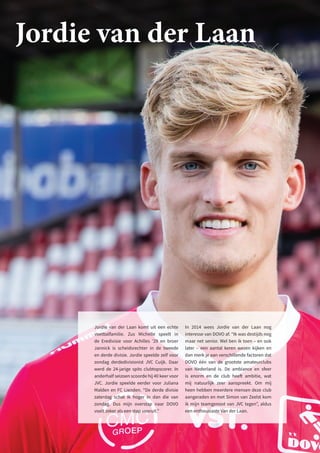 Jordie van der Laan komt uit een echte
voetbalfamilie. Zus Michelle speelt in
de Eredivisie voor Achilles ’29 en broer
Jannick is scheidsrechter in de tweede
en derde divisie. Jordie speelde zelf voor
zondag derdedivisionist JVC Cuijk. Daar
werd de 24-jarige spits clubtopscorer. In
anderhalf seizoen scoorde hij 40 keer voor
JVC. Jordie speelde eerder voor Juliana
Malden en FC Lienden. “De derde divisie
zaterdag schat ik hoger in dan die van
zondag. Dus mijn overstap naar DOVO
voelt zeker als een stap vooruit.”
In 2014 wees Jordie van der Laan nog
interesse van DOVO af. “Ik was destijds nog
maar net senior. Wel ben ik toen – en ook
later – een aantal keren wezen kijken en
dan merk je aan verschillende factoren dat
DOVO één van de grootste amateurclubs
van Nederland is. De ambiance en sfeer
is enorm en de club heeft ambitie, wat
mij natuurlijk zeer aanspreekt. Om mij
heen hebben meerdere mensen deze club
aangeraden en met Simon van Zeelst kom
ik mijn teamgenoot van JVC tegen”, aldus
een enthousiaste Van der Laan.
Jordie van der Laan
 