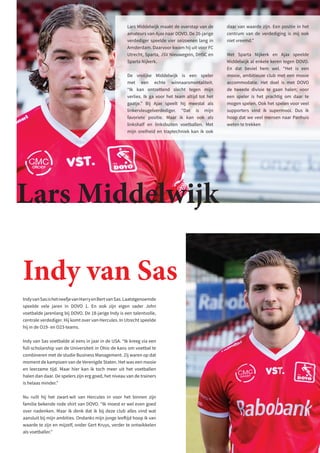 Lars Middelwijk
IndyvanSasishetneefjevanHarryenBertvanSas.Laatstgenoemde
speelde vele jaren in DOVO 1. En ook zijn eigen vader John
voetbalde jarenlang bij DOVO. De 18-jarige Indy is een talentvolle,
centrale verdediger. Hij komt over van Hercules. In Utrecht speelde
hij in de O19- en O23-teams.
Indy van Sas voetbalde al eens in jaar in de USA. “Ik kreeg via een
full-scholarship van de Universiteit in Ohio de kans om voetbal te
combineren met de studie Business Management. Zij waren op dat
moment de kampioen van de Verenigde Staten. Het was een mooie
en leerzame tijd. Maar hier kan ik toch meer uit het voetballen
halen dan daar. De spelers zijn erg goed, het niveau van de trainers
is helaas minder.”
Nu ruilt hij het zwart-wit van Hercules in voor het binnen zijn
familie bekende rode shirt van DOVO. “Ik moest er wel even goed
over nadenken. Maar ik denk dat ik bij deze club alles vind wat
aansluit bij mijn ambities. Ondanks mijn jonge leeftijd hoop ik van
waarde te zijn en mijzelf, onder Gert Kruys, verder te ontwikkelen
als voetballer.”
Indy van Sas
Lars Middelwijk maakt de overstap van de
amateurs van Ajax naar DOVO. De 26-jarige
verdediger speelde vier seizoenen lang in
Amsterdam. Daarvoor kwam hij uit voor FC
Utrecht, Sparta, JSV Nieuwegein, DHSC en
Sparta Nijkerk.
De vrolijke Middelwijk is een speler
met een echte winnaarsmentaliteit.
“Ik kan ontzettend slecht tegen mijn
verlies. Ik ga voor het team altijd tot het
gaatje.” Bij Ajax speelt hij meestal als
linkervleugelverdediger. “Dat is mijn
favoriete positie. Maar ik kan ook als
linkshalf en linksbuiten voetballen. Met
mijn snelheid en traptechniek kan ik ook
daar van waarde zijn. Een positie in het
centrum van de verdediging is mij ook
niet vreemd.”
Met Sparta Nijkerk en Ajax speelde
Middelwijk al enkele keren tegen DOVO.
En dat beviel hem wel. “Het is een
mooie, ambitieuze club met een mooie
accommodatie. Het doel is met DOVO
de tweede divisie te gaan halen; voor
een speler is het prachtig om daar te
mogen spelen. Ook het spelen voor veel
supporters vind ik supermooi. Dus ik
hoop dat we veel mensen naar Panhuis
weten te trekken
 