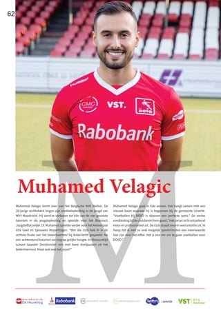 M
62
B U S I N E S S C L U B
De Heuvelrug
Muhamed Velagic komt over van het Belgische KVK Wellen. De
26-jarige rechtsback begon zijn voetbalopleiding in de jeugd van
MVV Maastricht. Hij werd er verkozen tot één van de vier grootste
talenten in de jeugdopleiding en speelde voor het Bosnisch
Jeugdelftal onder 19. Muhamed speelde verder voor het Antwerpse
ASV Geel en Spouwen Mopertingen. “Met die club heb ik in de
achtste finale van het bekertoernooi bij Anderlecht gespeeld. Na
een achterstand kwamen we nog op gelijke hoogte. In blessuretijd
schoot Leander Dendoncker ons met twee doelpunten uit het
bekertoernooi. Maar wat was het mooi!”
Muhamed Velagic
Muhamed Velagic gaat in Ede wonen. Dat hangt samen met een
nieuwe baan waaraan hij is begonnen bij de gemeente Utrecht.
“Voetballen bij DOVO is daarom een perfecte optie.” De eerste
rondleidingbijdeclubbevielhemgoed.“Hetzieterechtontzettend
mooi en professioneel uit. De club straalt enorm veel ambitie uit. Ik
hoop dat ik met zo veel mogelijk speelminuten een meerwaarde
kan zijn voor het elftal. Het is een eer om te gaan voetballen voor
DOVO.”
 
