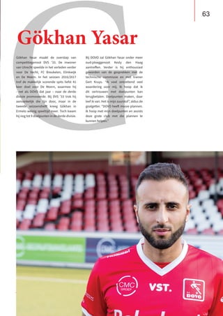 B U S I N E S S C L U B
De Heuvelrug
G
Gökhan Yasar maakt de overstap van
competitiegenoot DVS ’33. De inwoner
van Utrecht speelde in het verleden verder
voor De Vecht, FC Breukelen, Elinkwijk
en De Meern. In het seizoen 2016/2017
trof de makkelijk scorende spits liefst 41
keer doel voor De Meern, waarmee hij
- net als DOVO dat jaar – naar de derde
divisie promoveerde. Bij DVS ’33 trok hij
aanvankelijk die lijn door, maar in de
tweede seizoenshelft kreeg Gökhan in
Ermelo weinig speeltijd meer. Toch kwam
hij nog tot 9 doelpunten in de derde divisie.
Bij DOVO zal Gökhan Yasar onder meer
oud-ploeggenoot Kesly den Haag
aantreffen. Verder is hij enthousiast
geworden van de gesprekken met de
technische commissie en met trainer
Gert Kruys. “Ik voel ontzettend veel
waardering voor mij. Ik hoop dat ik
dit vertrouwen met doelpunten kan
terugbetalen. Doelpunten maken, daar
leef ik van. Het is mijn zuurstof”, aldus de
goalgetter. “DOVO heeft mooie plannen.
Ik hoop met mijn doelpunten en assists
deze grote club met die plannen te
kunnen helpen.”
Gökhan Yasar
63
 