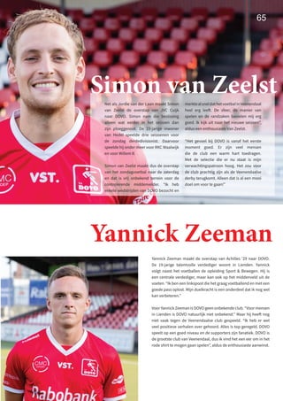 Simon van Zeelst
Net als Jordie van der Laan maakt Simon
van Zeelst de overstap van JVC Cuijk
naar DOVO. Simon nam die beslissing
alleen wat eerder in het seizoen dan
zijn ploeggenoot. De 23-jarige inwoner
van Hedel speelde drie seizoenen voor
de zondag derdedivisionist. Daarvoor
speelde hij onder meer voor RKC Waalwijk
en voor Willem II.
Simon van Zeelst maakt dus de overstap
van het zondagvoetbal naar de zaterdag
en dat is vrij onbekend terrein voor de
controlerende middenvelder. “Ik heb
enkele wedstrijden van DOVO bezocht en
merktealsneldathetvoetbalinVeenendaal
heel erg leeft. De sfeer, de manier van
spelen en de randzaken bevielen mij erg
goed. Ik kijk uit naar het nieuwe seizoen”,
aldus een enthousiaste Van Zeelst.
“Het gevoel bij DOVO is vanaf het eerste
moment goed. Er zijn veel mensen
die de club een warm hart toedragen.
Met de selectie die er nu staat is mijn
verwachtingspatroon hoog. Het zou voor
de club prachtig zijn als de Veenendaalse
derby terugkomt. Alleen dat is al een mooi
doel om voor te gaan!”
65
Yannick Zeeman maakt de overstap van Achilles ’29 naar DOVO.
De 19-jarige talentvolle verdediger woont in Lienden. Yannick
volgt naast het voetballen de opleiding Sport  Bewegen. Hij is
een centrale verdediger, maar kan ook op het middenveld uit de
voeten. “Ik ben een linkspoot die het graag voetballend en met een
goede pass oplost. Mijn duelkracht is een onderdeel dat ik nog wel
kan verbeteren.”
Voor Yannick Zeeman is DOVO geen onbekende club. “Voor mensen
in Lienden is DOVO natuurlijk niet onbekend.” Maar hij heeft nog
niet vaak tegen de Veenendaalse club gespeeld. “Ik heb er wel
veel positieve verhalen over gehoord. Alles is top geregeld. DOVO
speelt op een goed niveau en de supporters zijn fanatiek. DOVO is
de grootste club van Veenendaal, dus ik vind het een eer om in het
rode shirt te mogen gaan spelen”, aldus de enthousiaste aanwinst.
Yannick Zeeman
 