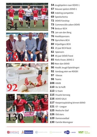 B U S I N E S S C L U B
De Heuvelrug
54 Jeugdspelers naar DOVO 1
57 Nieuwe spelers DOVO 1
68 Indeling competitie
69 Speelschema
72 DOVO Fanshop
73 Commerciële zaken DOVO
74 Bestuur BCH
75 Jan van den Berg
76 Hoofdsponsors
79 Oprichters BCH
80 Vrijwilligers BCH
81 25 jaar BCH feest
82 Sponsors
84 85 jaar DOVO Feest
85 Niels Visser, DOVO 2
86 Meer dan DOVO
90 Hoofd Jeugd Opleidingen
92 Vandaag eten we ROOD!
97 Vitesse
98 Teams
108 KNVB
110 De 3e helft
113 G-Team
115 Visuele leerweg
116 DOVO GALA
117 Keepersopleiding binnen DOVO
121 O7 - League
125 Medische Staf
126 Old stars
129 Damesvoetbal
130 Familie Wormgoor
54
76
92
130
 