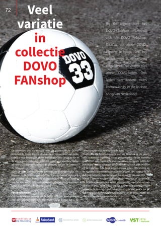 72
B U S I N E S S C L U B
De Heuvelrug
Bij de ingang van het
DOVO-clubhuis bevindt
zich de DOVO FANshop.
Daar is niet alleen DOVO-
kleding te koop. Nee, het
assortiment is verrassend
uitgebreid. Dat vinden niet
alleen DOVO-leden. Ook
leden van andere clubs
komen langs in de leukste
shop van Nederland..
Veel
variatie
in
collectie
DOVO
FANshop
De bezoekers zijn enthousiast over de grote collectie DOVO-
artikelen. Er is van alles te vinden. Denk bijvoorbeeld aan leuke
cadeaus voor feestdagen of een warme sjaal voor langs de lijn in
de koude wintermaanden. Maar ook praktische voetbalartikelen
als sokken, scheenbeschermers en de DOVO-bal zijn te vinden in
de FANshop.
Naast al deze artikelen wordt uiteraard de kledingcollectie van
Hummel in de FANshop verkocht. Van trainingspak tot regenjack,
van sweater tot de praktische Hummel-tassen. Hangt de maat er
niet bij, dan wordt deze voor u besteld. Alles voor een compleet
tenue is in de DOVO FANshop te vinden.
Facebook-acties
Ook in dit nieuwe seizoen zal de DOVO FANshop weer geopend
zijn. Een gezellig team van vrijwilligers zorgt ervoor dat u op
zaterdagochtend in de shop terecht kunt.
Houdt ook de Facebook-pagina van de FANshop in de gaten,
want er worden regelmatig acties georganiseerd. Op dit moment
heeft DOVO een mooie actie voor nieuwe en bestaande leden. Zo
ontvangen nieuwe leden een DOVO-welkomstpakket, met artikelen
uit de FANshop. Daarnaast krijgen nieuwe leden 25% korting op
de Hummel-collectie. Bestaande leden krijgen 15% korting op de
Hummel-collectie. Deze actie geldt tot en met 31 oktober 2018.
Mocht u ideeën hebben voor de DOVO FANshop of samen met
de FANshop een activiteit willen organiseren, neem dan contact
op met de shop. Heeft u nog wat tijd over en wilt u als vrijwilliger
helpen in de FANshop? Laat het weten. En, tot slot, wist u dat de
opbrengst van de FANshop ten goede komt van de DOVO-jeugd? Zo
steunt u dus ook nog eens de club.
72
 